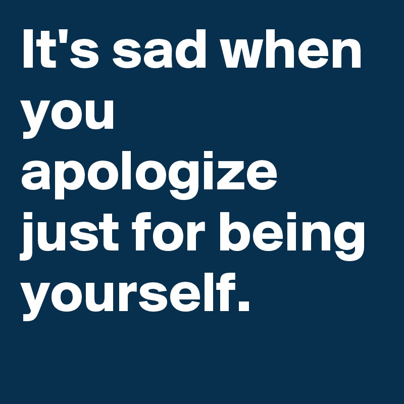 It's sad when you apologize just for being yourself. 