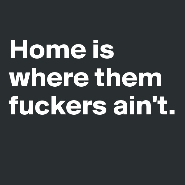 
Home is where them fuckers ain't.
