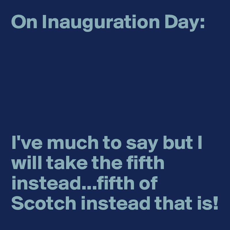 On Inauguration Day: 





I've much to say but I will take the fifth instead...fifth of Scotch instead that is!