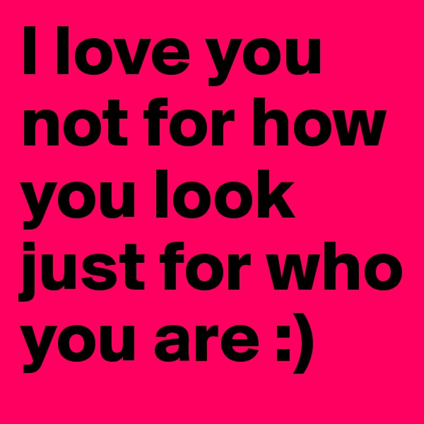 I love you not for how you look just for who you are :) 