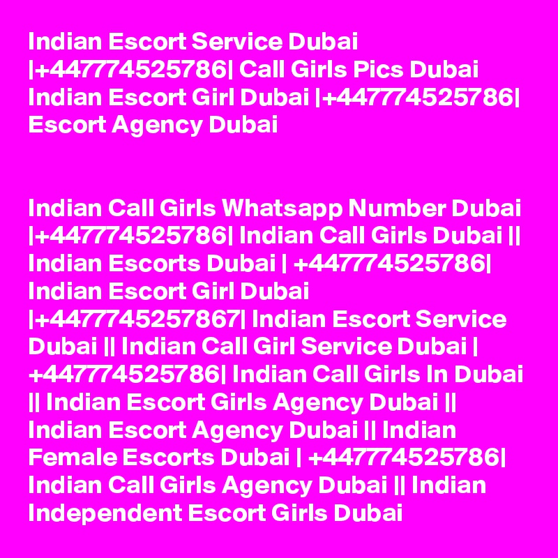 Indian Escort Service Dubai |+447774525786| Call Girls Pics Dubai
Indian Escort Girl Dubai |+447774525786| Escort Agency Dubai


Indian Call Girls Whatsapp Number Dubai |+447774525786| Indian Call Girls Dubai || Indian Escorts Dubai | +447774525786| Indian Escort Girl Dubai |+4477745257867| Indian Escort Service Dubai || Indian Call Girl Service Dubai | +447774525786| Indian Call Girls In Dubai || Indian Escort Girls Agency Dubai || Indian Escort Agency Dubai || Indian Female Escorts Dubai | +447774525786| Indian Call Girls Agency Dubai || Indian Independent Escort Girls Dubai 