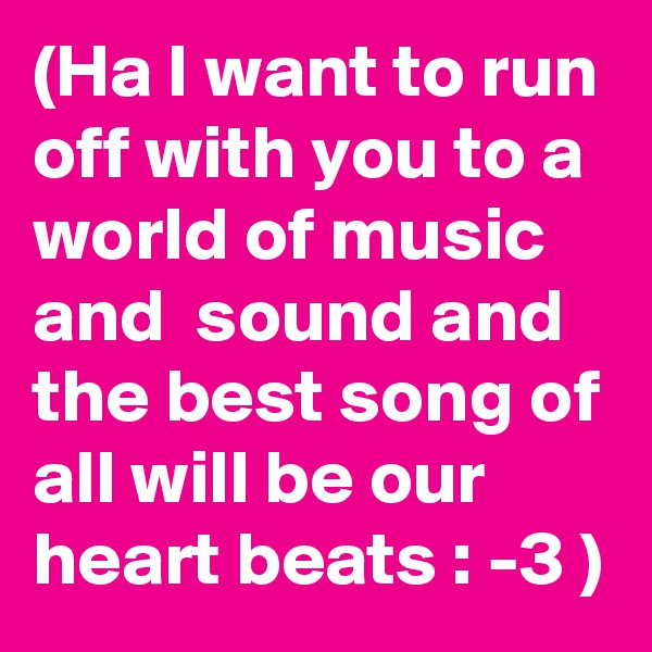 (Ha I want to run off with you to a world of music and  sound and the best song of all will be our heart beats : -3 )