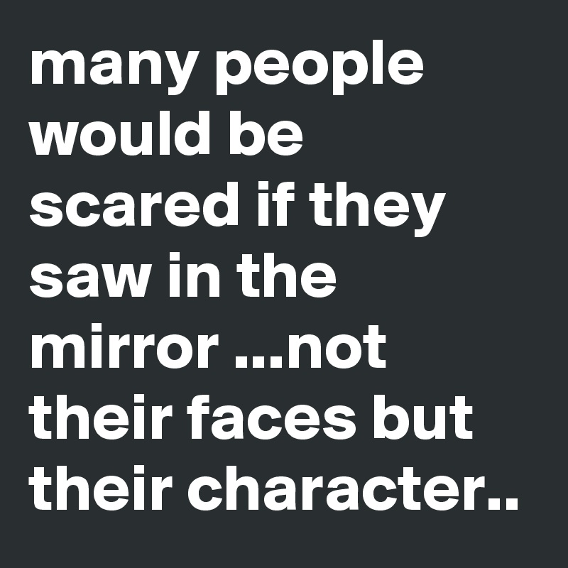many people would be scared if they saw in the mirror ...not their faces but their character..