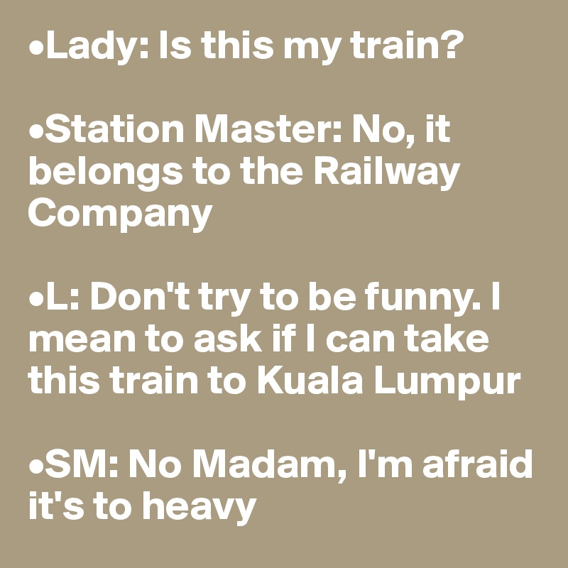 •Lady: Is this my train?

•Station Master: No, it belongs to the Railway Company

•L: Don't try to be funny. I mean to ask if I can take this train to Kuala Lumpur

•SM: No Madam, I'm afraid it's to heavy