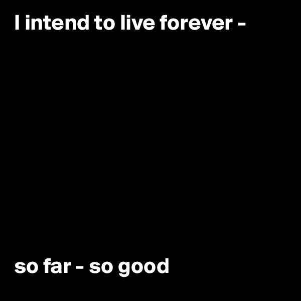 I intend to live forever -










so far - so good