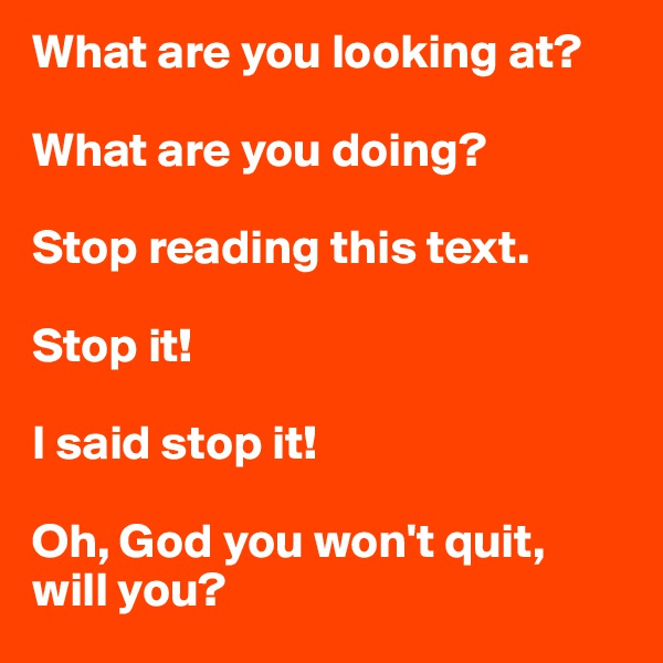 What are you looking at?

What are you doing?

Stop reading this text.

Stop it!

I said stop it!

Oh, God you won't quit, will you?