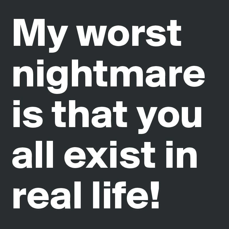 My worst nightmare is that you all exist in real life!