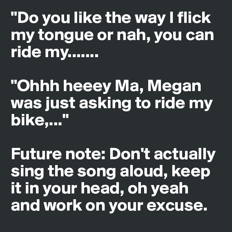"Do you like the way I flick my tongue or nah, you can ride my.......

"Ohhh heeey Ma, Megan was just asking to ride my bike,..."

Future note: Don't actually sing the song aloud, keep it in your head, oh yeah and work on your excuse.