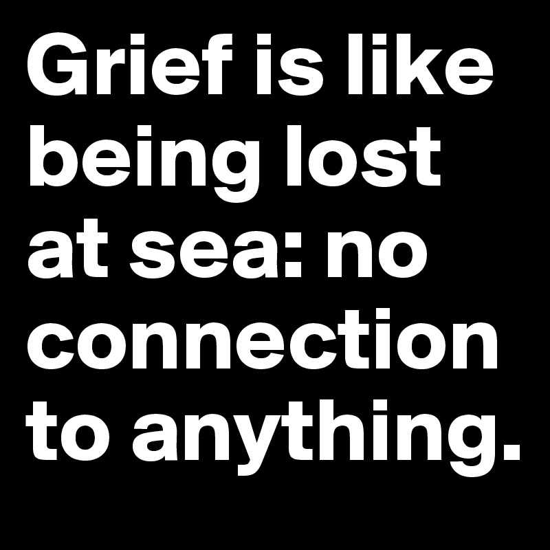 Grief is like being lost at sea: no connection to anything. 