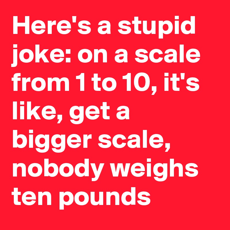Here's a stupid joke: on a scale from 1 to 10, it's like, get a bigger scale, nobody weighs ten pounds