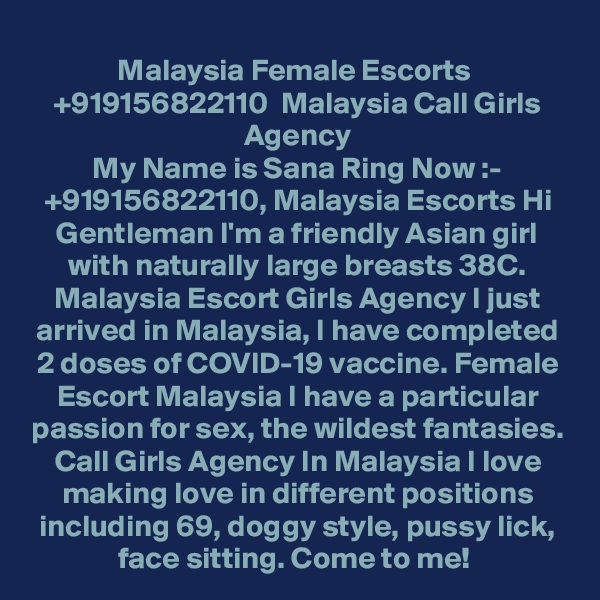 Malaysia Female Escorts  +919156822110  Malaysia Call Girls Agency
My Name is Sana Ring Now :- +919156822110, Malaysia Escorts Hi Gentleman I'm a friendly Asian girl with naturally large breasts 38C. Malaysia Escort Girls Agency I just arrived in Malaysia, I have completed 2 doses of COVID-19 vaccine. Female Escort Malaysia I have a particular passion for sex, the wildest fantasies. Call Girls Agency In Malaysia I love making love in different positions including 69, doggy style, pussy lick, face sitting. Come to me! 