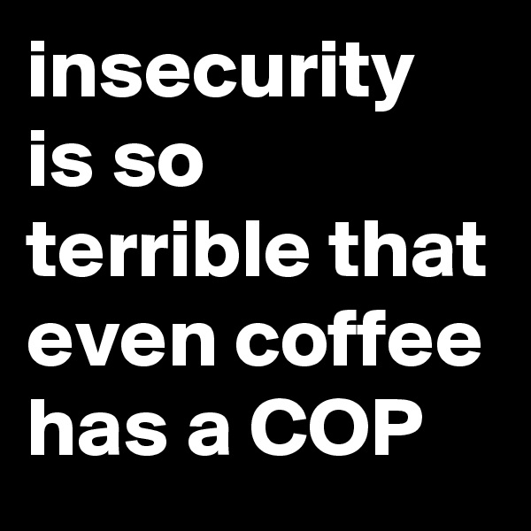 insecurity is so terrible that even coffee has a COP