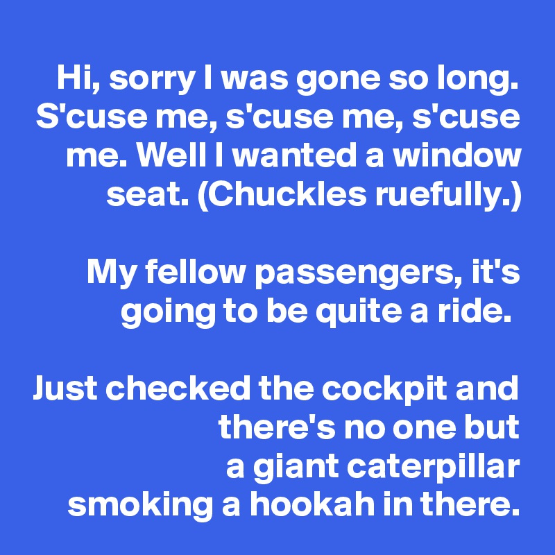 Hi, sorry I was gone so long. S'cuse me, s'cuse me, s'cuse me. Well I wanted a window seat. (Chuckles ruefully.)

My fellow passengers, it's going to be quite a ride. 

Just checked the cockpit and there's no one but
a giant caterpillar
smoking a hookah in there.