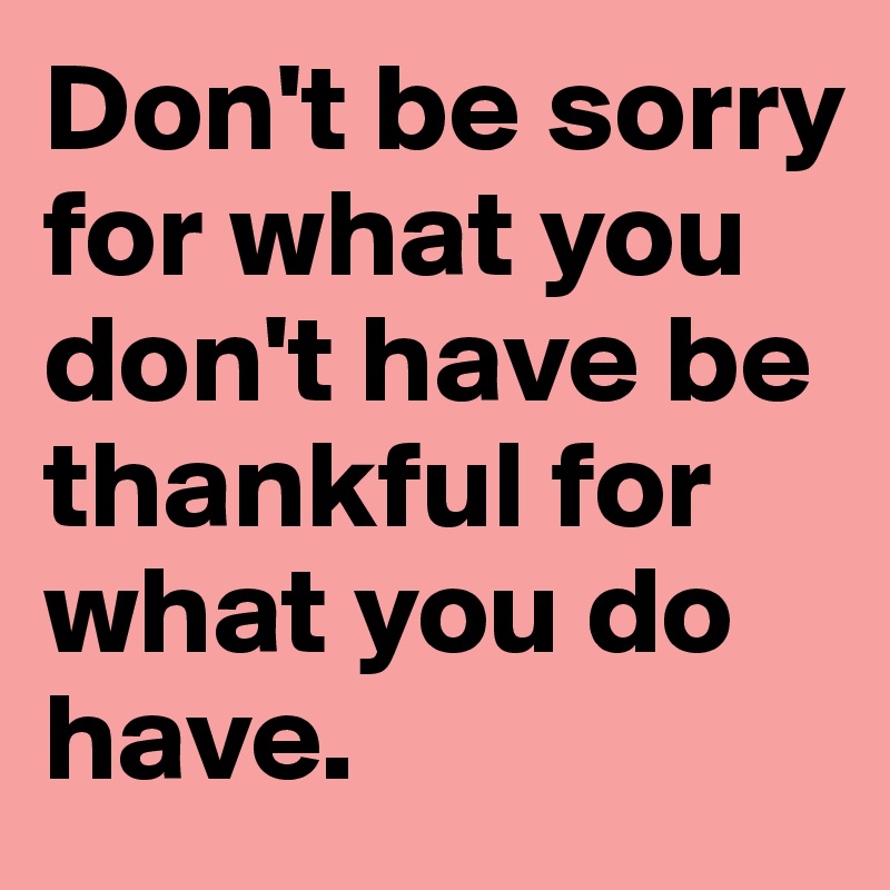 Don't be sorry for what you don't have be thankful for what you do have. 