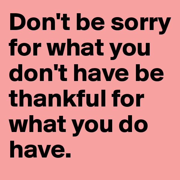 Don't be sorry for what you don't have be thankful for what you do have. 