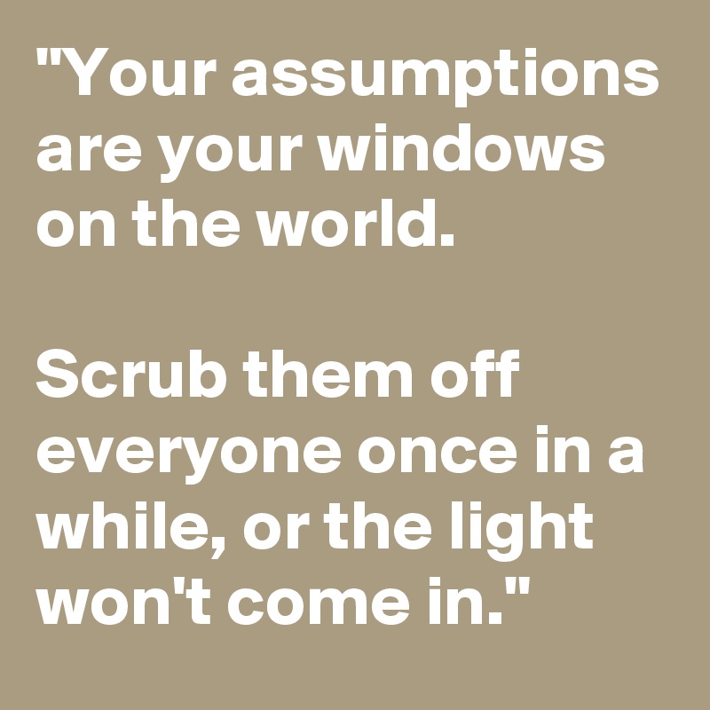 "Your assumptions are your windows on the world. 

Scrub them off everyone once in a while, or the light won't come in."