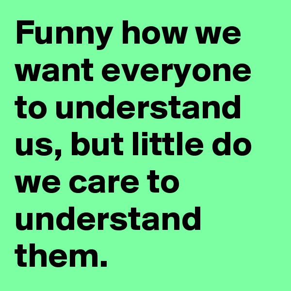 Funny how we want everyone to understand us, but little do we care to understand them.