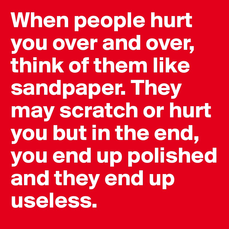 When people hurt you over and over, think of them like sandpaper. They may scratch or hurt you but in the end, you end up polished and they end up useless. 