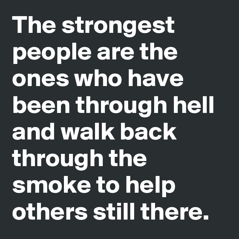 The strongest people are the ones who have been through hell and walk back through the smoke to help others still there.