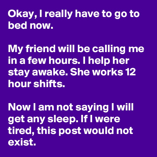 Okay, I really have to go to bed now.

My friend will be calling me in a few hours. I help her stay awake. She works 12 hour shifts.

Now I am not saying I will get any sleep. If I were tired, this post would not exist.