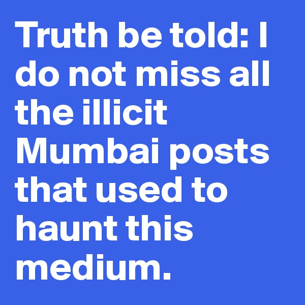 Truth be told: I do not miss all the illicit Mumbai posts that used to haunt this medium.