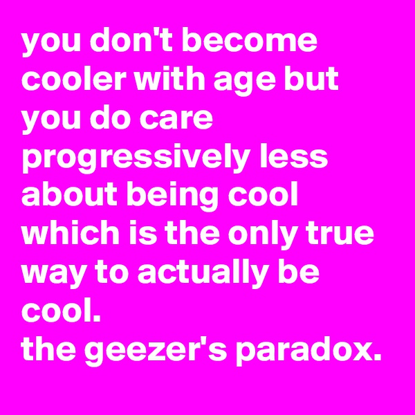 you don't become cooler with age but you do care progressively less about being cool which is the only true way to actually be cool. 
the geezer's paradox.