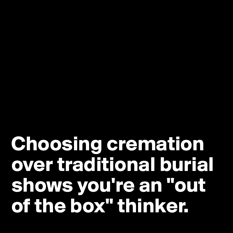





Choosing cremation over traditional burial shows you're an "out 
of the box" thinker. 