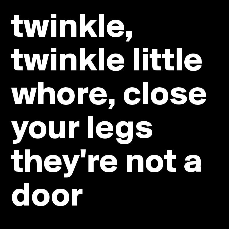 twinkle, twinkle little whore, close your legs they're not a door