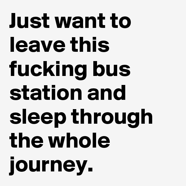 Just want to leave this fucking bus station and sleep through the whole journey.