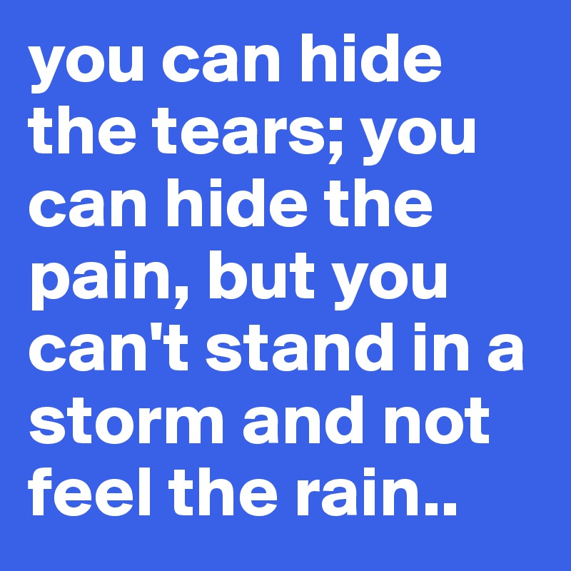 you can hide the tears; you can hide the pain, but you can't stand in a storm and not feel the rain..