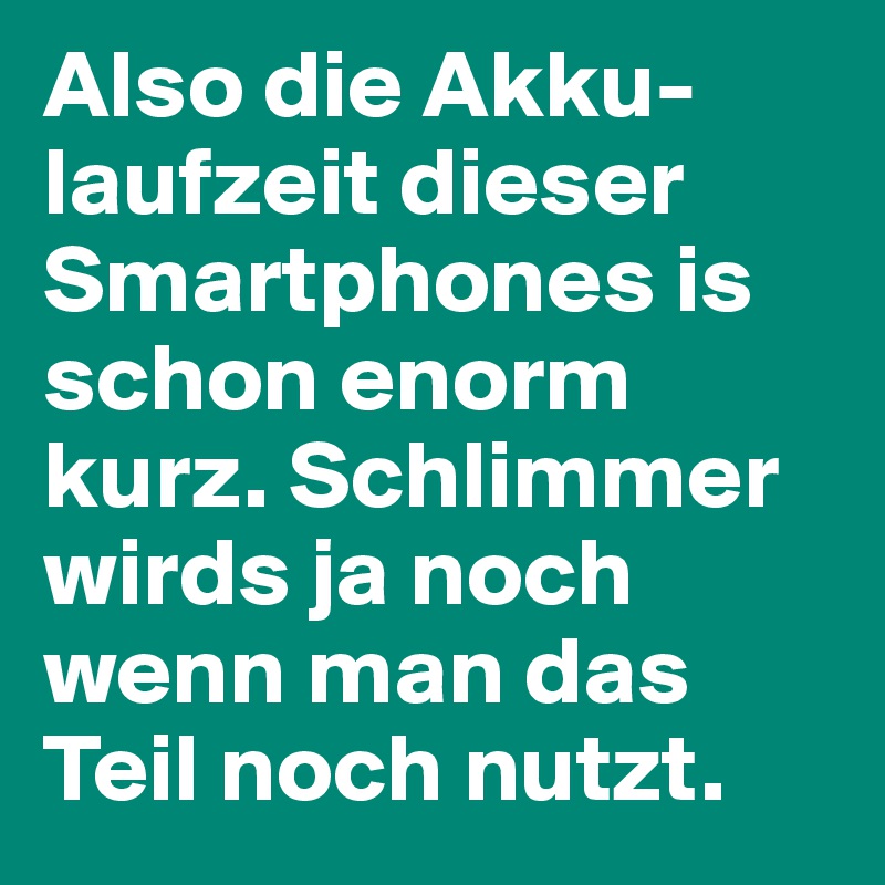 Also die Akku-laufzeit dieser Smartphones is schon enorm kurz. Schlimmer wirds ja noch wenn man das Teil noch nutzt.