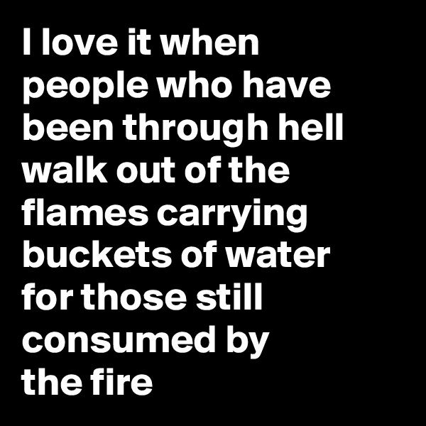 I love it when 
people who have been through hell walk out of the flames carrying buckets of water 
for those still consumed by 
the fire