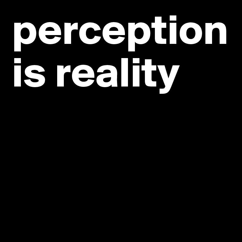 perception is reality


