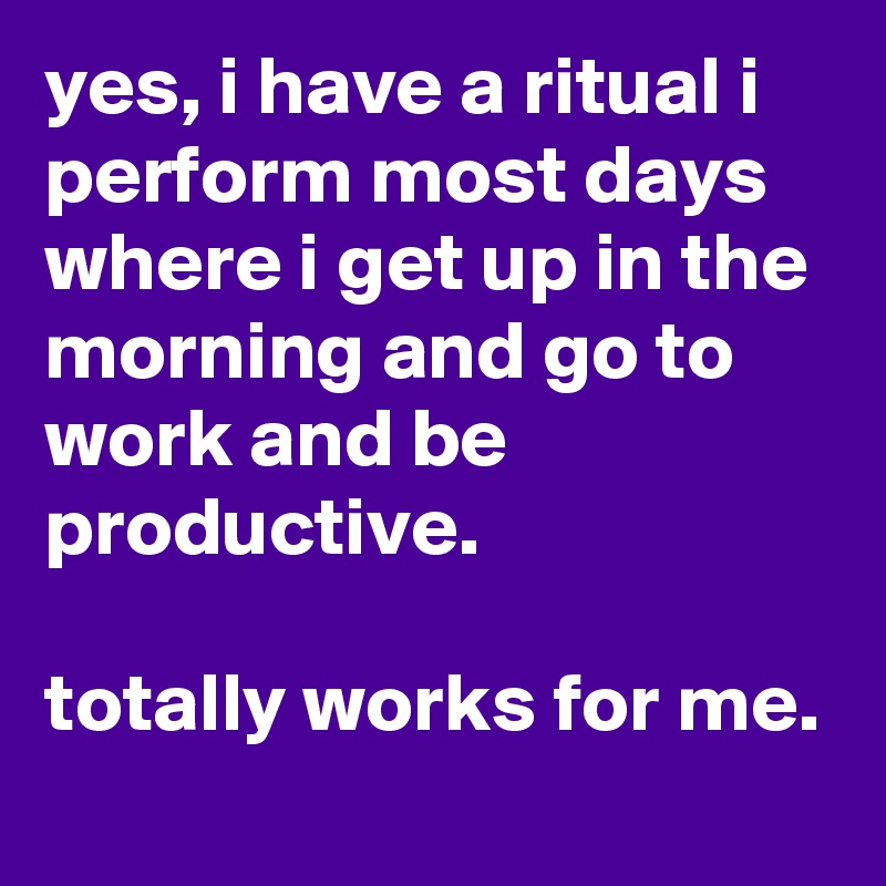yes, i have a ritual i perform most days where i get up in the morning and go to work and be productive. 

totally works for me. 