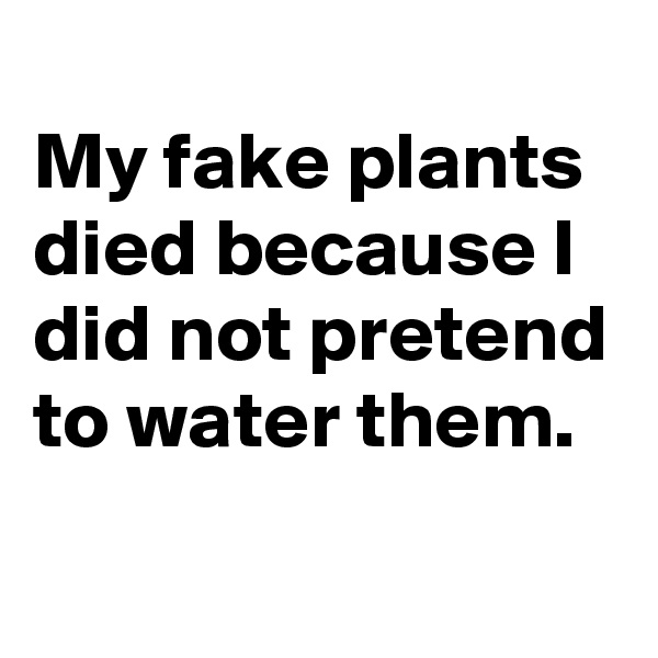 
My fake plants died because I did not pretend to water them.
