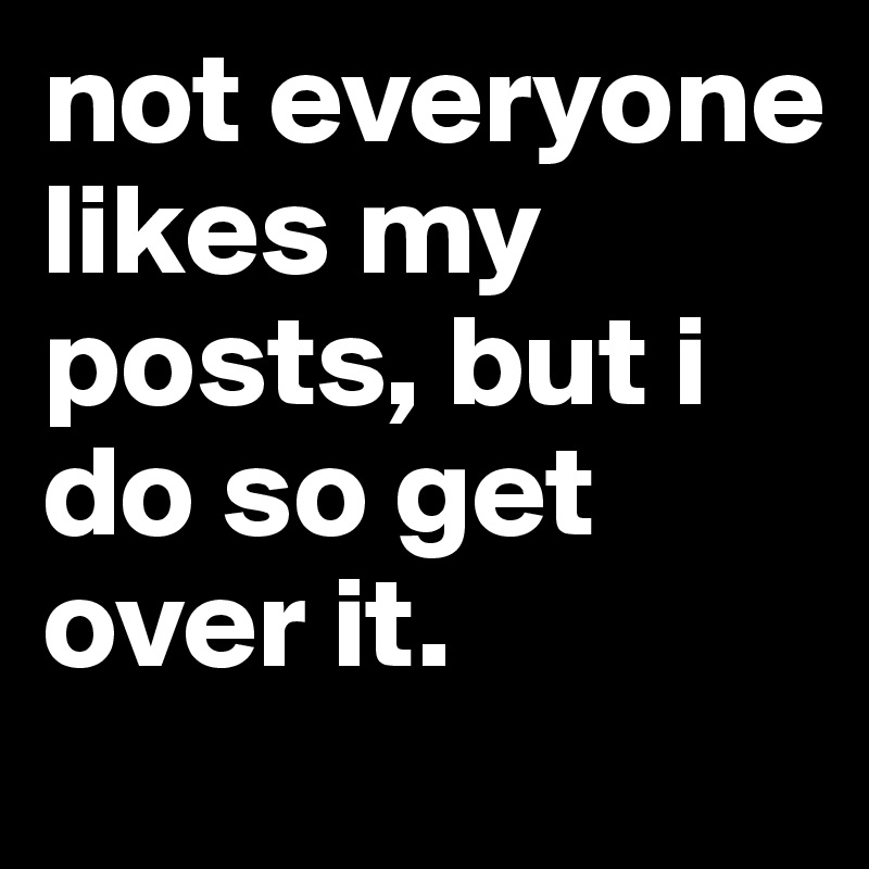 not everyone likes my posts, but i do so get over it. 