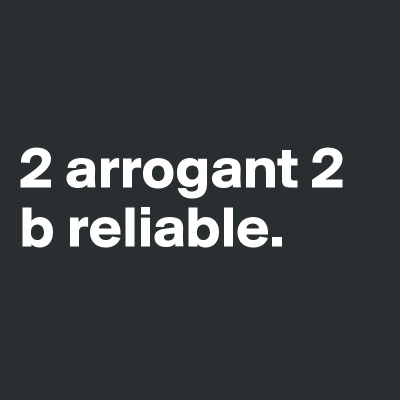

2 arrogant 2 b reliable.

