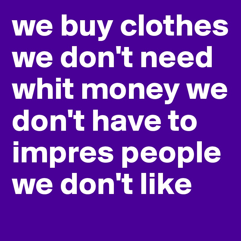 we buy clothes we don't need whit money we don't have to impres people we don't like