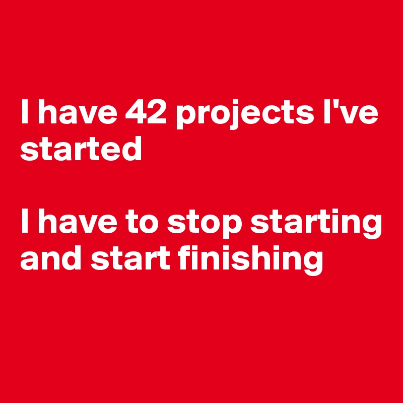 

I have 42 projects I've started

I have to stop starting and start finishing

