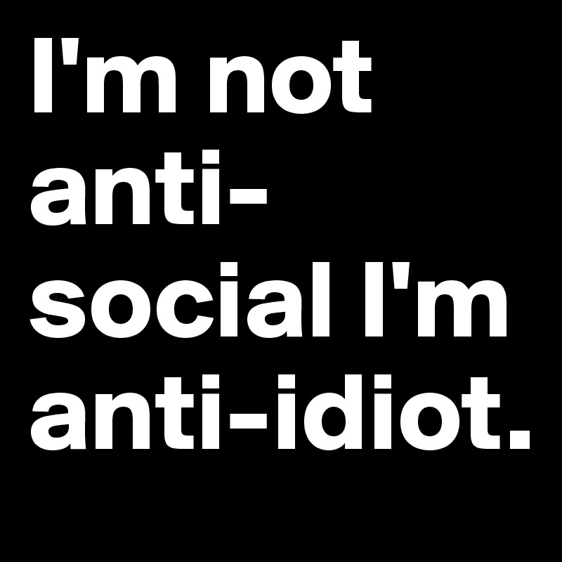 I'm not anti-social I'm anti-idiot.