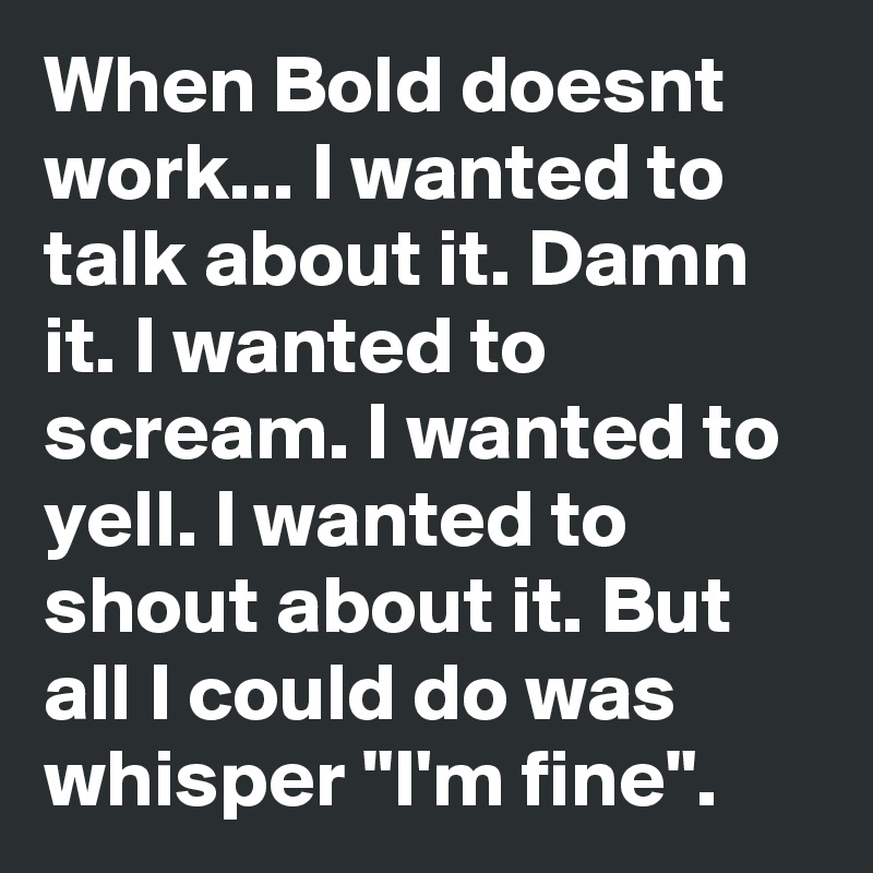 When Bold doesnt work... I wanted to talk about it. Damn it. I wanted to scream. I wanted to yell. I wanted to shout about it. But all I could do was whisper "I'm fine".