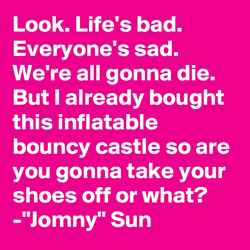 Look. Life's bad. Everyone's sad. We're all gonna die. But I already bought this inflatable bouncy castle so are you gonna take your shoes off or what?
-"Jomny" Sun