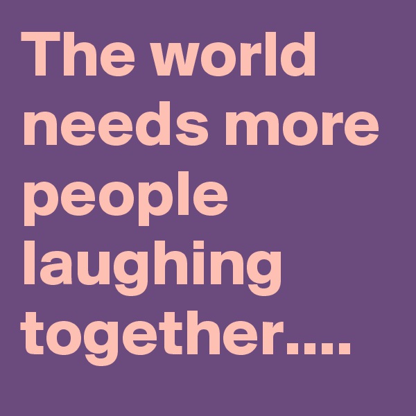 The world needs more people laughing together....