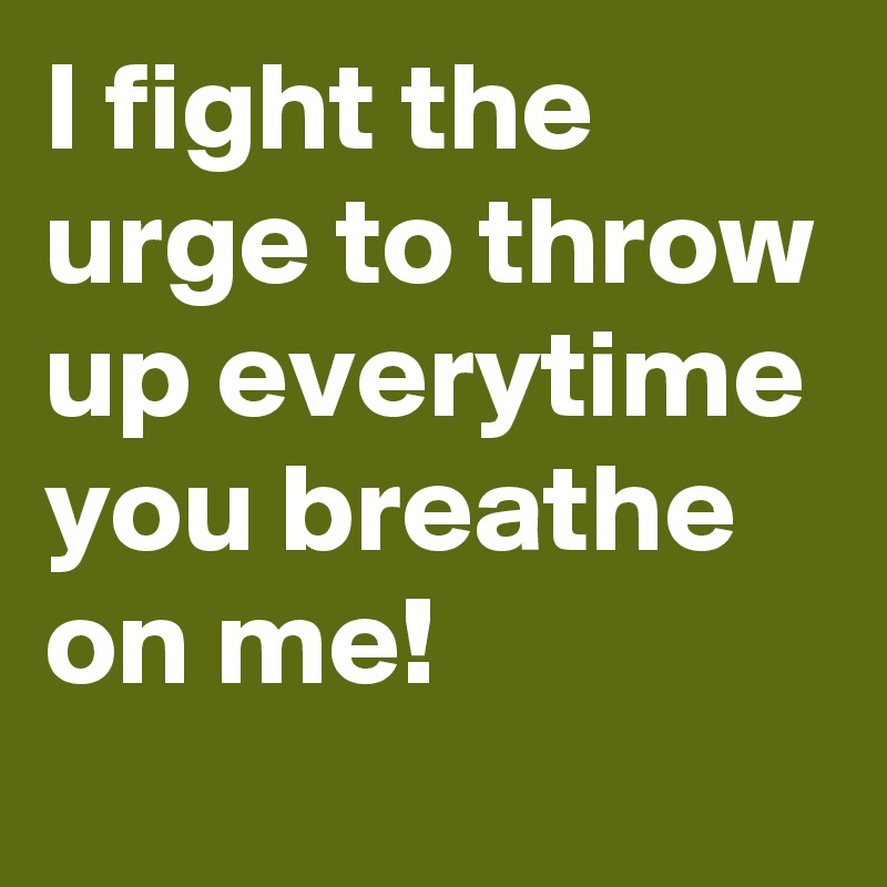 I fight the urge to throw up everytime you breathe on me! 