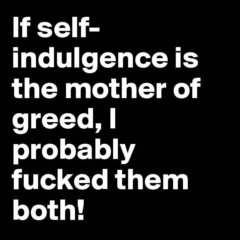 If self-indulgence is the mother of greed, I probably fucked them both!