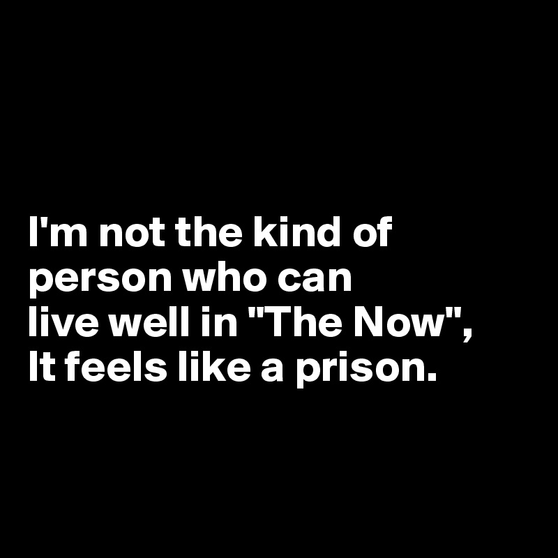 



I'm not the kind of person who can 
live well in "The Now", 
It feels like a prison.


