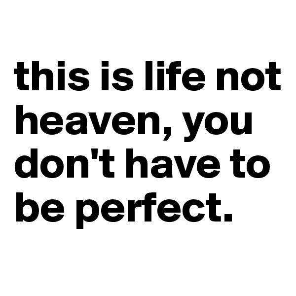 
this is life not heaven, you don't have to be perfect.