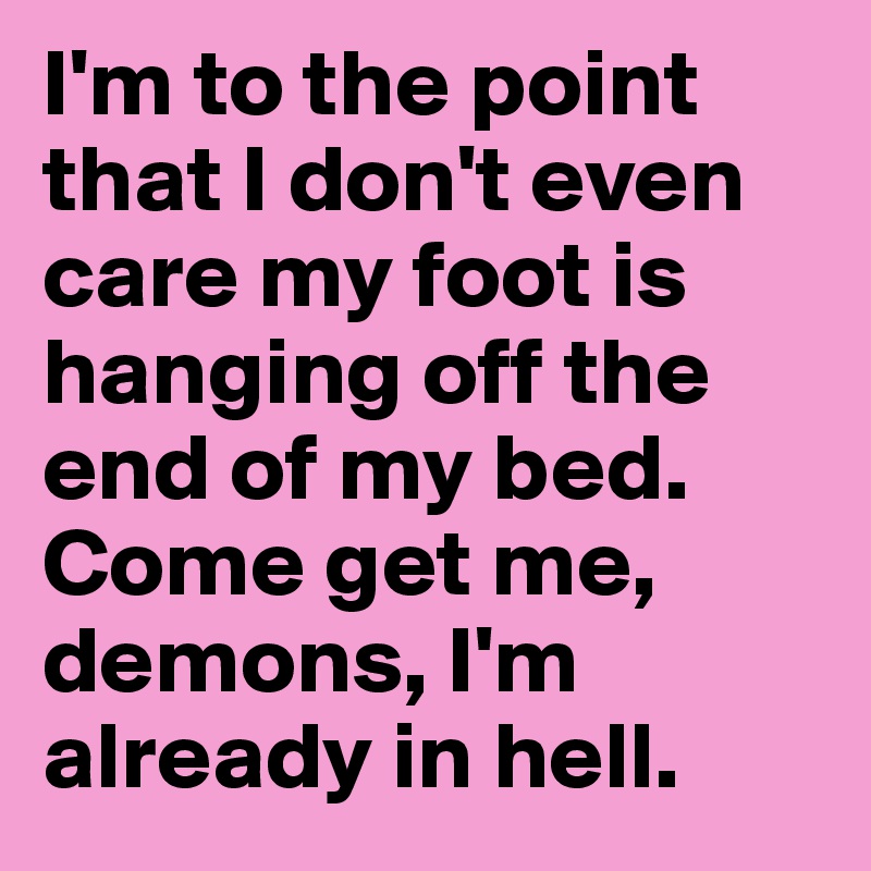 I'm to the point that I don't even care my foot is hanging off the end of my bed. Come get me, demons, I'm already in hell.