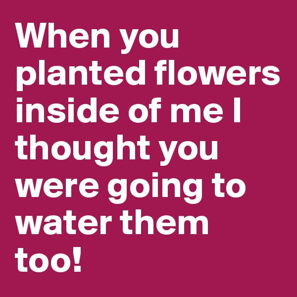 When you planted flowers inside of me I thought you were going to water them too!