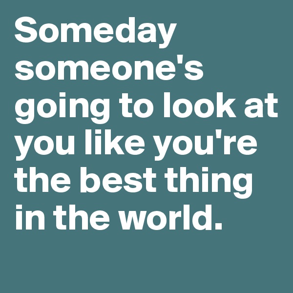 Someday someone's going to look at you like you're the best thing in the world.